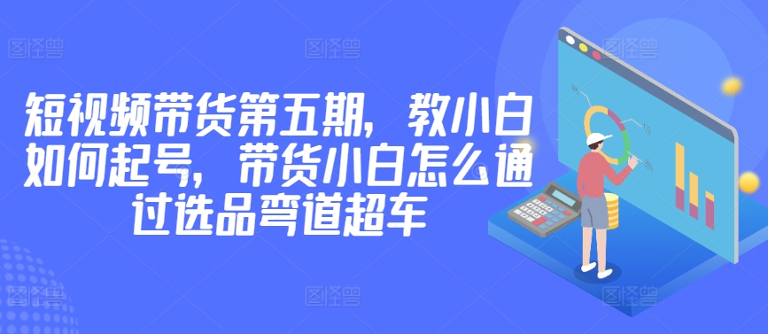价值2980短视频带货第五期，教小白如何起号，带货小白怎么通过选品弯道超车-网赚项目众筹网
