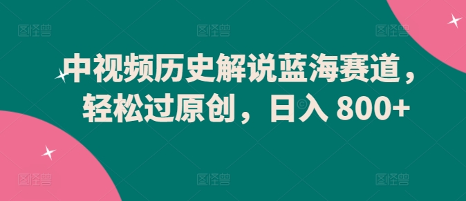 中视频历史解说蓝海赛道，轻松过原创，日入 800+【揭秘】-网赚项目众筹网