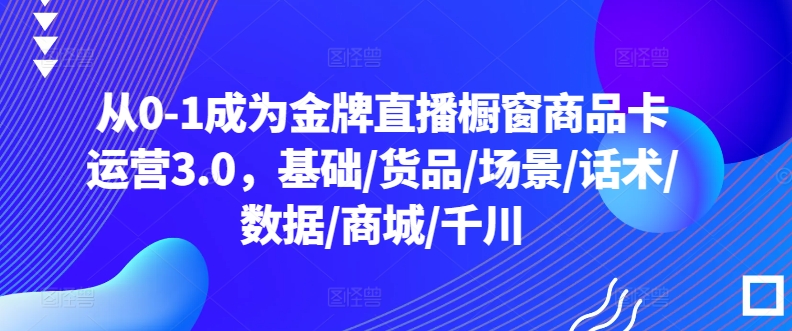 从0-1成为金牌直播橱窗商品卡运营3.0，基础/货品/场景/话术/数据/商城/千川-网赚项目众筹网