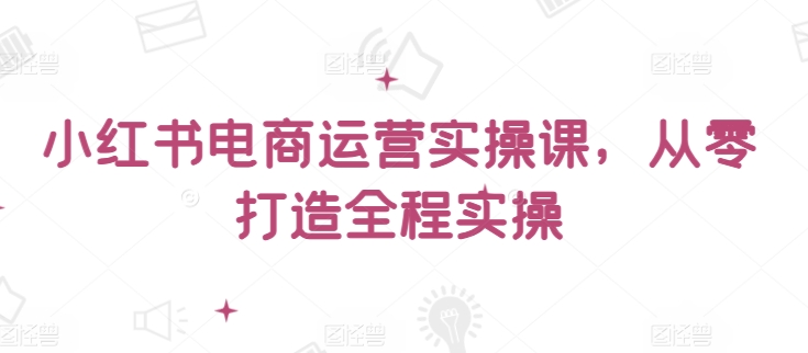 小红书电商运营实操课，​从零打造全程实操-网赚项目众筹网