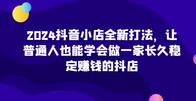 2024抖音小店全新打法，让普通人也能学会做一家长久稳定赚钱的抖店-网赚项目众筹网
