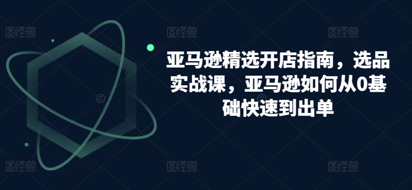 亚马逊精选开店指南，选品实战课，亚马逊如何从0基础快速到出单-网赚项目众筹网