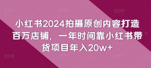 小红书2024拍摄原创内容打造百万店铺,一年时间靠小红书带货项目年入20w+-网赚项目众筹网