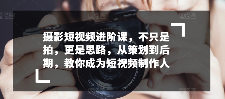 摄影短视频进阶课，不只是拍，更是思路，从策划到后期，教你成为短视频制作人-网赚项目众筹网