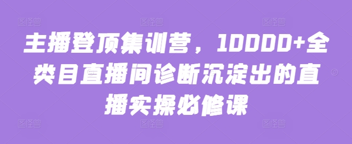 主播登顶集训营，10000+全类目直播间诊断沉淀出的直播实操必修课-网赚项目众筹网