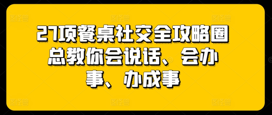 27项餐桌社交全攻略圈总教你会说话、会办事、办成事-网赚项目众筹网