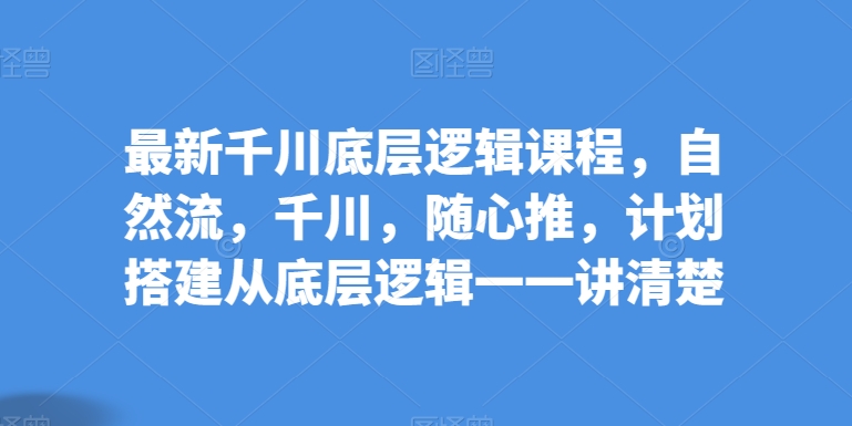 最新千川底层逻辑课程，自然流，千川，随心推，计划搭建从底层逻辑一一讲清楚-网赚项目众筹网