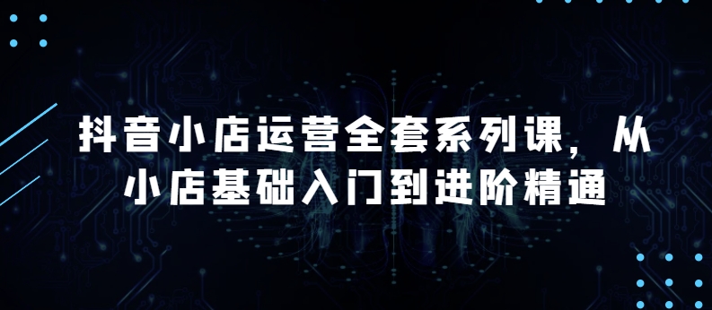 抖音小店运营全套系列课，全新升级，从小店基础入门到进阶精通，系统掌握月销百万小店的核心秘密-网赚项目众筹网