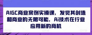 AIGC商业案例实操课,发觉其创造和商业的无限可能,Ai技术在行业应用新的商机-网赚项目众筹网
