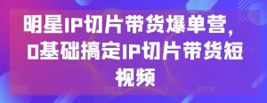 明星IP切片带货爆单营，0基础搞定IP切片带货短视频-网赚项目众筹网