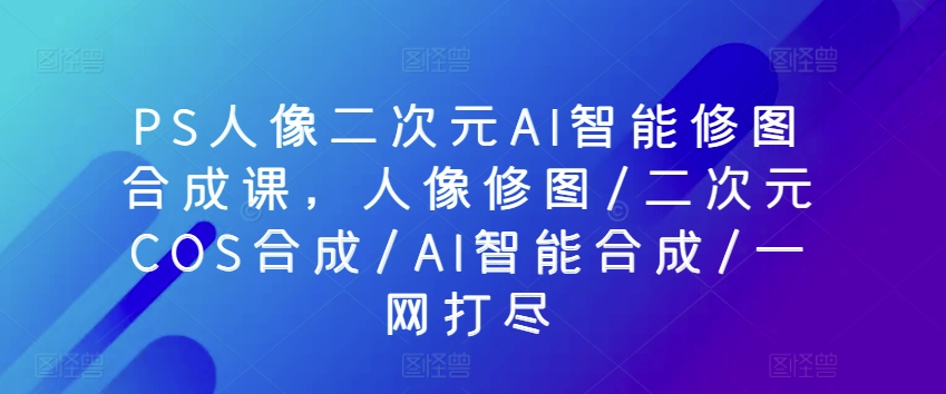 PS人像二次元AI智能修图合成课，人像修图/二次元COS合成/AI智能合成/一网打尽-网赚项目众筹网