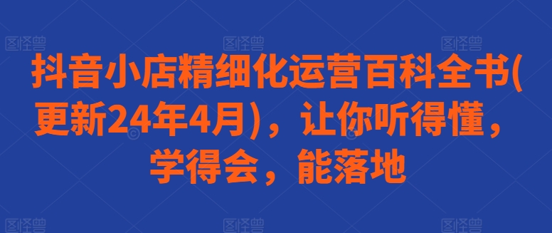 抖音小店精细化运营百科全书(更新24年4月)，让你听得懂，学得会，能落地-网赚项目众筹网