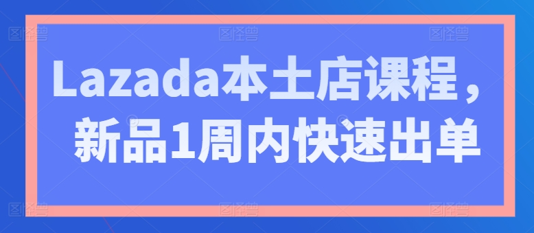 Lazada本土店课程，新品1周内快速出单-网赚项目众筹网