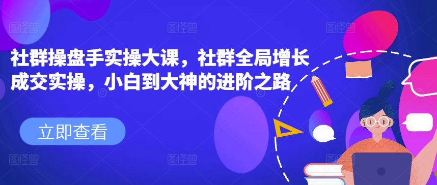 社群操盘手实操大课，社群全局增长成交实操，小白到大神的进阶之路-网赚项目众筹网