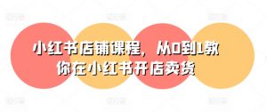 小红书店铺课程,从0到1教你在小红书开店卖货-网赚项目众筹网