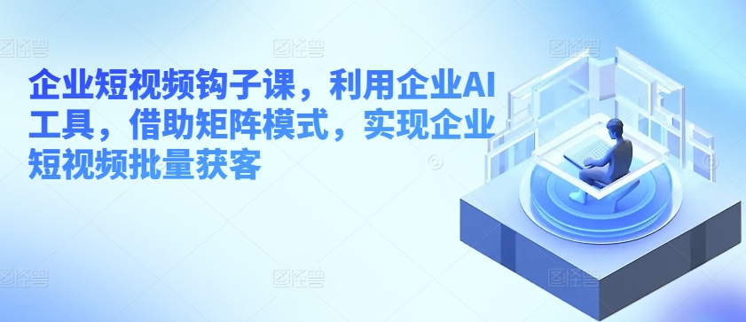 企业短视频钩子课，利用企业AI工具，借助矩阵模式，实现企业短视频批量获客-网赚项目众筹网