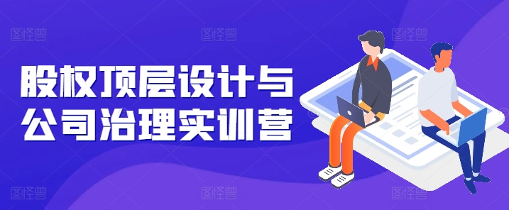 股权顶层设计与公司治理实训营，补全股权短板/守住控制权底线/熟悉4大注册信息/规避3大法律风险-网赚项目众筹网