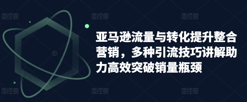 亚马逊流量与转化提升整合营销，多种引流技巧讲解助力高效突破销量瓶颈-网赚项目众筹网