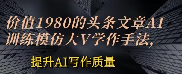 价值1980头条文章AI投喂训练模仿大v写作手法，提升AI写作质量【揭秘】-网赚项目众筹网