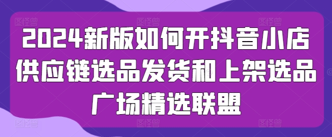 2024新版如何开抖音小店供应链选品发货和上架选品广场精选联盟-网赚项目众筹网