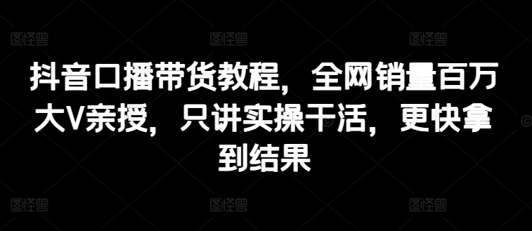 抖音口播带货教程，全网销量百万大V亲授，只讲实操干活，更快拿到结果-网赚项目众筹网