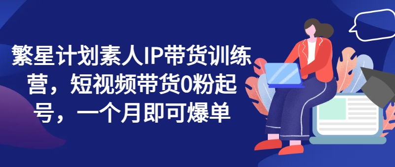 繁星计划素人IP带货训练营，短视频带货0粉起号，一个月即可爆单-网赚项目众筹网