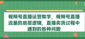 视频号直播运营教学,视频号直播流量的底层逻辑,直播卖货过程中遇到的各种问题-网赚项目众筹网