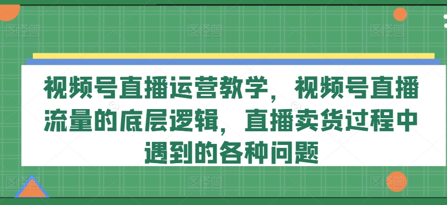 视频号直播运营教学，视频号直播流量的底层逻辑，直播卖货过程中遇到的各种问题-网赚项目众筹网