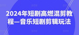 2024年短剧高燃混剪教程—音乐短剧剪辑玩法-网赚项目众筹网