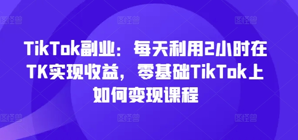 TikTok副业：每天利用2小时在TK实现收益，零基础TikTok上如何变现课程-网赚项目众筹网