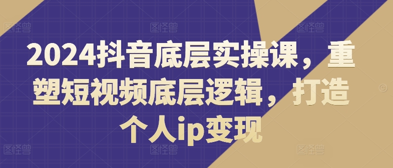 2024抖音底层实操课，​重塑短视频底层逻辑，打造个人ip变现-网赚项目众筹网