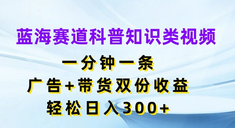 蓝海赛道科普知识类视频，一分钟一条，广告+带货双份收益，轻松日入300+【揭秘】-网赚项目众筹网