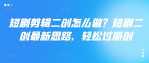 短剧剪辑二创怎么做?短剧二创最新思路,轻松过原创-网赚项目众筹网