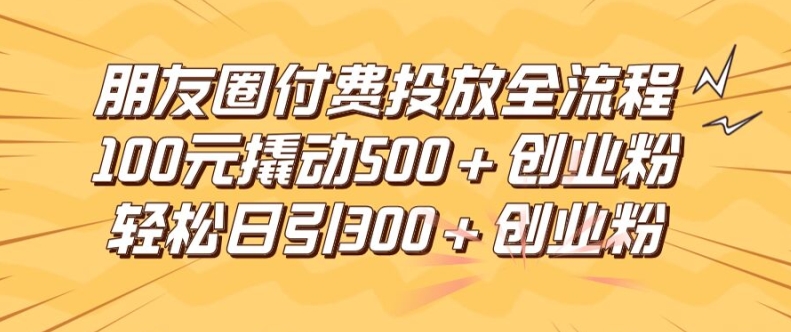 朋友圈高效付费投放全流程，100元撬动500+创业粉，日引流300加精准创业粉【揭秘】-网赚项目众筹网