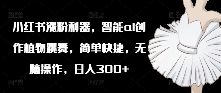小红书涨粉利器，智能ai创作植物跳舞，简单快捷，无脑操作，日入300+-网赚项目众筹网