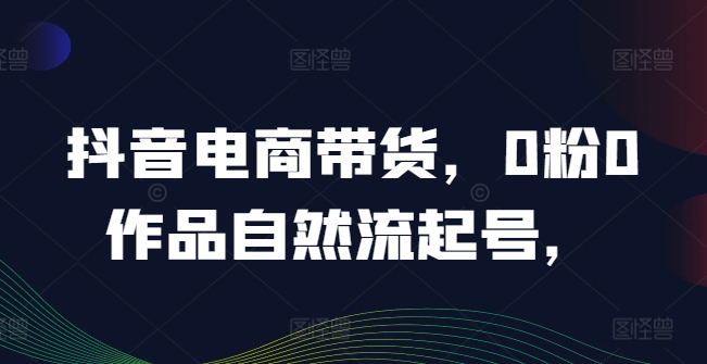 抖音电商带货，0粉0作品自然流起号，热销20多万人的抖音课程的经验分享-网赚项目众筹网