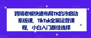跨境老板快速布局TK的冷启动系统课,TikTok全案运营课程,小白入门最佳选择-网赚项目众筹网