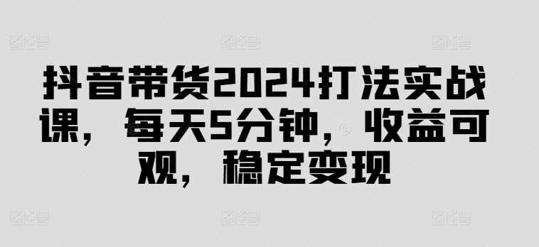抖音带货2024打法实战课，每天5分钟，收益可观，稳定变现【揭秘】-网赚项目众筹网