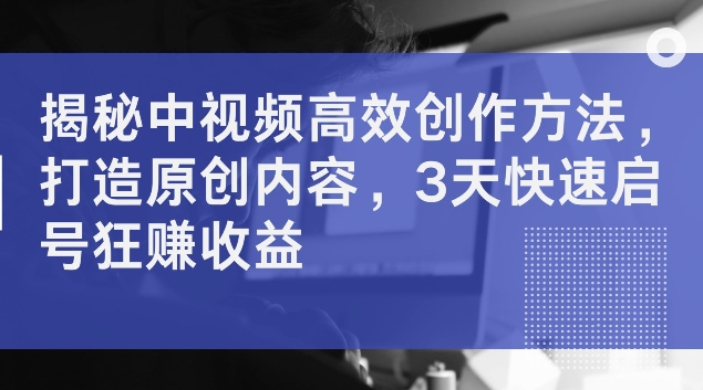 揭秘中视频高效创作方法，打造原创内容，3天快速启号狂赚收益【揭秘】-网赚项目众筹网