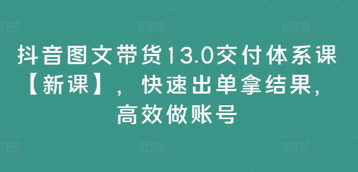 抖音图文带货13.0交付体系课【新课】，快速出单拿结果，高效做账号-网赚项目众筹网