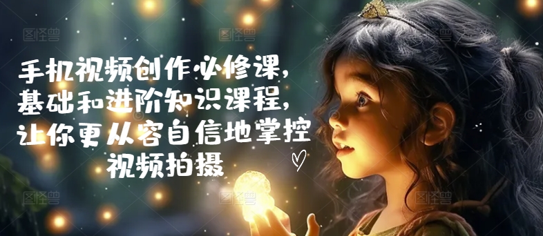 手机视频创作必修课，基础和进阶知识课程，让你更从容自信地掌控视频拍摄-网赚项目众筹网