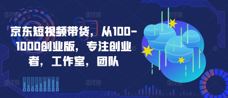 京东短视频带货，从100-1000创业版，专注创业者，工作室，团队-网赚项目众筹网