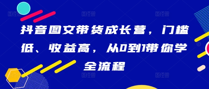 抖音图文带货成长营，门槛低、收益高，从0到1带你学全流程-网赚项目众筹网