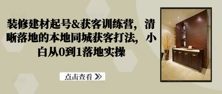 装修建材起号&获客训练营，​清晰落地的本地同城获客打法，小白从0到1落地实操-网赚项目众筹网