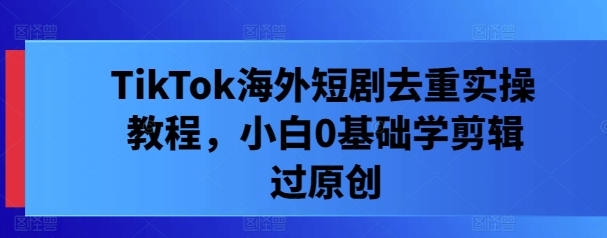 TikTok海外短剧去重实操教程，小白0基础学剪辑过原创-网赚项目众筹网