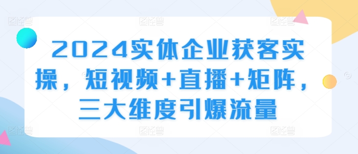 2024实体企业获客实操，短视频+直播+矩阵，三大维度引爆流量-网赚项目众筹网