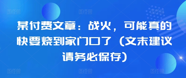 某付费文章：战火，可能真的快要烧到家门口了 (文末建议请务必保存)-网赚项目众筹网