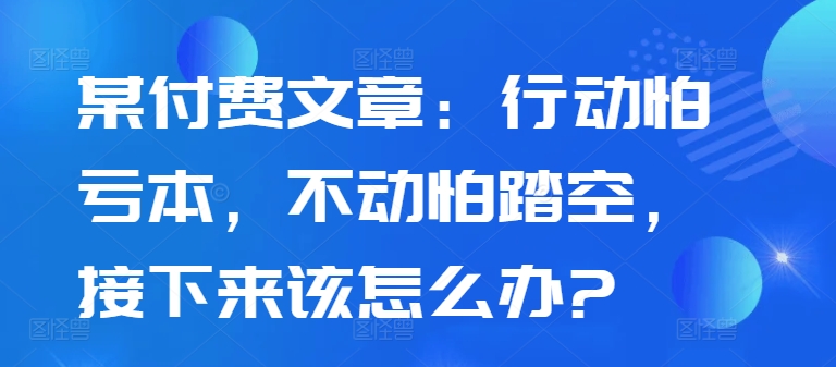 某付费文章：行动怕亏本，不动怕踏空，接下来该怎么办?-网赚项目众筹网
