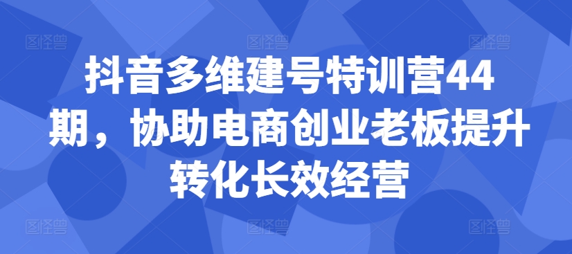 抖音多维建号特训营44期，协助电商创业老板提升转化长效经营-网赚项目众筹网