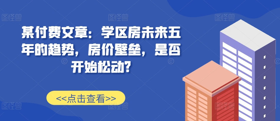 某付费文章：学区房未来五年的趋势，房价壁垒，是否开始松动?-网赚项目众筹网